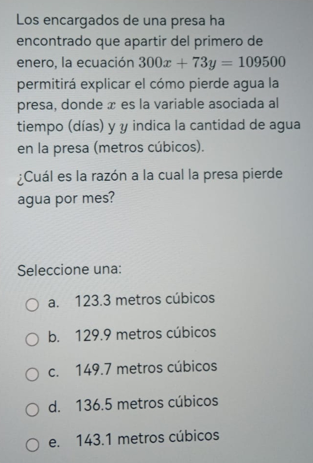 Los encargados de una presa ha
encontrado que apartir del primero de
enero, la ecuación 300x+73y=109500
permitirá explicar el cómo pierde agua la
presa, donde x es la variable asociada al
tiempo (días) y y indica la cantidad de agua
en la presa (metros cúbicos).
¿Cuál es la razón a la cual la presa pierde
agua por mes?
Seleccione una:
a. 123.3 metros cúbicos
b. 129.9 metros cúbicos
c. 149.7 metros cúbicos
d. 136.5 metros cúbicos
e. 143.1 metros cúbicos