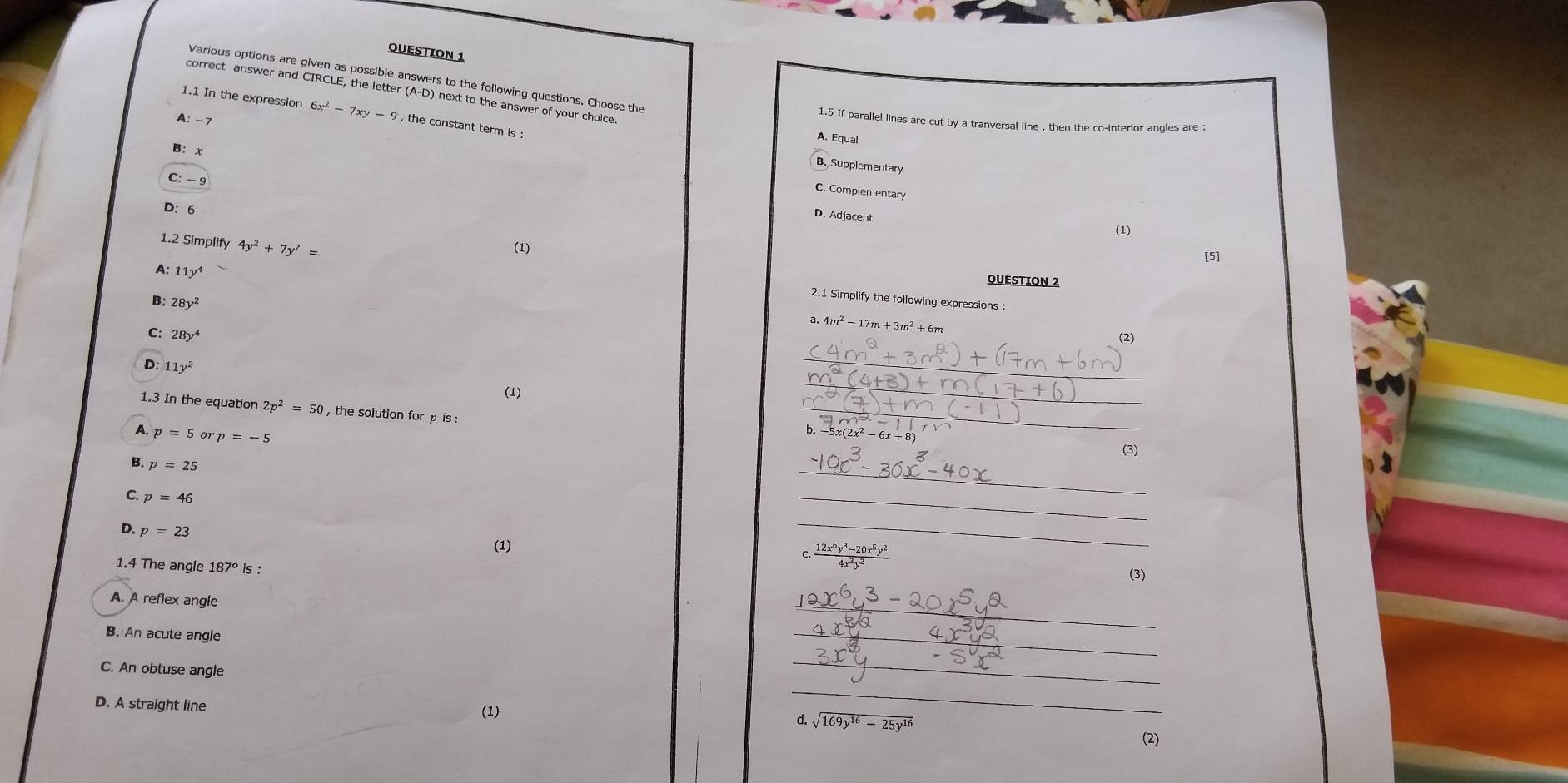 OUESTION 1
Various options are given as possible answers to the following questions. Choose the
correct answer and CIRCLE, the letter (A-D) next to the answer of your choice
1.1 In the expression 6x^2-7xy-9 , the constant term is :
A: -7
1.5 If parallel lines are cut by a tranversal line , then the co-interior angles are :
A. Equal
B: x
B. Supplementary
C: - 9
C. Complementary
D: 6
D. Adjacent
(1)
1.2 Simplify 4y^2+7y^2=
(1)
[5]
A: 11y^4
QUESTION 2
B: 28y^2
2.1 Simplify the following expressions :
a. 4m^2-17m+3m^2+6m
C: 28y^4
(2)
_
D: 11y^2
_
_
(1)
1.3 In the equation 2p^2=50 , the solution for p is :
A. p=5 or p=-5
_
b. -5x(2x^2-6x+8) (3)
B. p=25
C. p=46
_
_
D. p=23
(1)
_
C.  (12x^6y^3-20x^5y^2)/4x^3y^2 
1.4 The angle 187° is :
(3)
_
A. A reflex angle
B. An acute angle
_
C. An obtuse angle
_
_
D. A straight line (1) d. sqrt(169y^(16)-25y^(16))
(2)