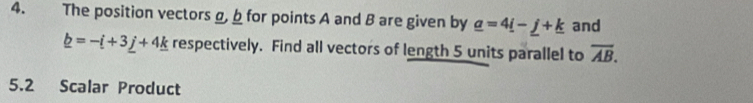 The position vectors g, b for points A and B are given by _ a=4_ i-_ j+_ k and
_ b=-i+3_ j+4_ k respectively. Find all vectors of length 5 units parallel to overline AB. 
5.2 Scalar Product