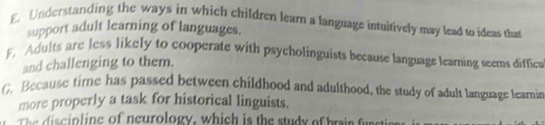 E Understanding the ways in which children learn a language intuitively may lead to ideas that
support adult learning of languages.
F. Adults are less likely to cooperate with psycholinguists because language leaming seems difficu
and challenging to them.
G. Because time has passed between childhood and adulthood, the study of adult language learnin
more properly a task for historical linguists.
c in ing of neurology, which is the study of brain u n t