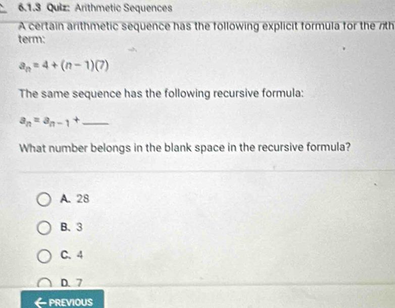 Arithmetic Sequences
A certain arithmetic sequence has the following explicit formula for the 7th
term:
a_n=4+(n-1)(7)
The same sequence has the following recursive formula:
_ a_n=a_n-1+
What number belongs in the blank space in the recursive formula?
A. 28
B、 3
C. 4
D. 7
PREVIOUS