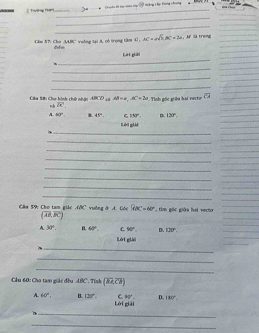 = Trường THPT._ Chuyên đề đạy thêm lớp ①-Nâng cấp Dùng chung
Ghi Chúi
_
_
Câu 57: Cho △ ABC vuông tại A, có trọng tâm G , AC=asqrt(3); BC=2a , M là trung
_
điểm
_
Lời giải
_
_
_
Câu 58: Cho hình chữ nhật ABCD có AB=a, AC=2a Tính góc giữa hai vecto overline CA
và vector DC.
A. 60°. B. 45°. C. 150°. D. 120°. 
Lời giải
_
_
_
_
_
_
_
_
Câu 59: Cho tam giác ABC vuông ở A. Góc □ BC=60° , tìm góc giữa hai vecto
(overline AB,overline BC)
_
A. 30°. B. 60°. C. 90°. D. 120°. 
_
Lời giải
_
_
_
Câu 60: Cho tam giác đều ABC. Tính (overline BA;overline CB)
A. 60^o. B. 120°. C. 90°. D. 180°. 
Lời giải
_
_