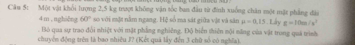 Một vật khối lượng 2,5 kg trượt không vận tốc ban đầu từ đỉnh xuống chân một mặt phẳng đài
4 m , nghiêng 60° so với mặt nằm ngang. Hệ số ma sát giữa vật và sản mu =0,15. Lấy g=10m/s^2. Bỏ qua sự trao đồi nhiệt với mặt phẳng nghiêng. Độ biến thiên nội năng của vật trong quá trình 
chuyền động trên là bao nhiêu J? (Kết quả lấy đến 3 chữ số có nghĩa).