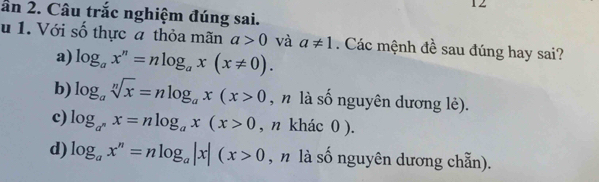 12
ân 2. Câu trắc nghiệm đúng sai.
u 1. Với số thực a thỏa mãn a>0 và a!= 1. Các mệnh đề sau đúng hay sai?
a) log _ax^n=nlog _ax(x!= 0).
b) log _asqrt[n](x)=nlog _ax(x>0 , n là số nguyên dương lẻ).
c) log _a^nx=nlog _ax(x>0 , n khác 0 ).
d) log _ax^n=nlog _a|x|(x>0 , n là số nguyên dương chẵn).