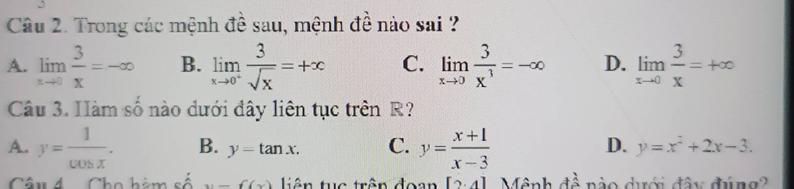 Trong các mệnh đề sau, mệnh đề nào sai ?
A. limlimits _xto 0 3/x =-∈fty B. limlimits _xto 0^+ 3/sqrt(x) =+x limlimits _xto 0 3/x^3 =-∈fty D. limlimits _xto 0 3/x =+∈fty
C.
Câu 3. Hàm số nào dưới đây liên tục trên R?
A. y= 1/cos x . y= (x+1)/x-3 
C.
D.
B. y=tan x. y=x^2+2x-3. 
Câu 4 Cho hàm số x-f(x) tiên tc trên đoan [2· 4] Mênh đề nào dưới đây đúng?