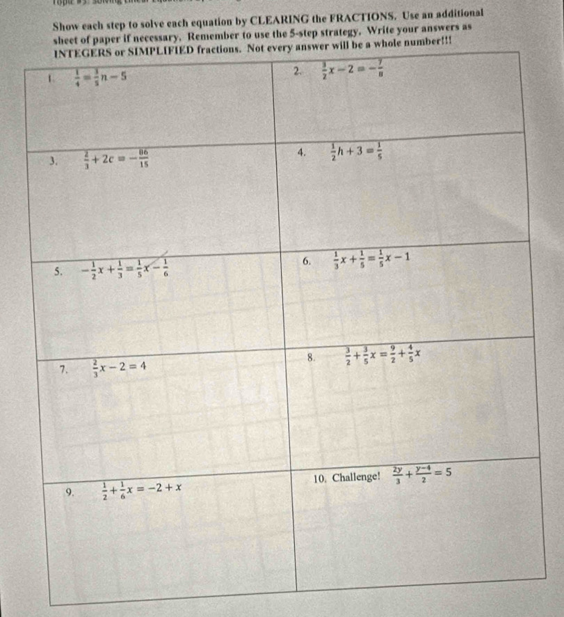 Show each step to solve each equation by CLEARING the FRACTIONS. Use an additional 
sheet of paper if necessary. Remember to use the 5 -step strategy. Write your answers as 
INTEGERS or SIMPLIFIED fractions. Not every answer will be a whole number!!! 
1  1/4 = 3/5 n-5
2.  3/2 x-2=- 7/8 
3.  2/3 +2c=- 86/15 
4.  1/2 h+3= 1/5 
5. - 1/2 x+ 1/3 = 1/5 x- 1/6 
6.  1/3 x+ 1/5 = 1/5 x-1
8.  3/2 + 3/5 x= 9/2 + 4/5 x
7.  2/3 x-2=4
9.  1/2 + 1/6 x=-2+x 10. Challenge!  2y/3 + (y-4)/2 =5