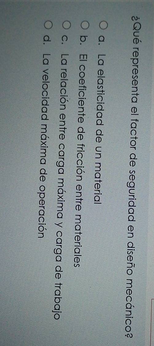 ¿Qué representa el factor de seguridad en diseño mecánico?
a. La elasticidad de un material
b. El coeficiente de fricción entre materiales
c. La relación entre carga máxima y carga de trabajo
d. La velocidad máxima de operación