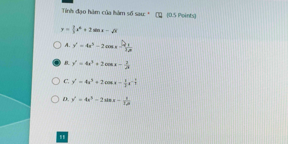 Tính đạo hàm của hàm số sau: * (0.5 Points)
y= 2/3 x^6+2sin x-sqrt(x)
A. y'=4x^5-2cos x- 1/2sqrt(x) 
B. y'=4x^5+2cos x- 2/sqrt(x) 
C. y'=4x^5+2cos x- 1/2 x^(-frac 1)2
D. y'=4x^5-2sin x- 1/2sqrt(x) 
11