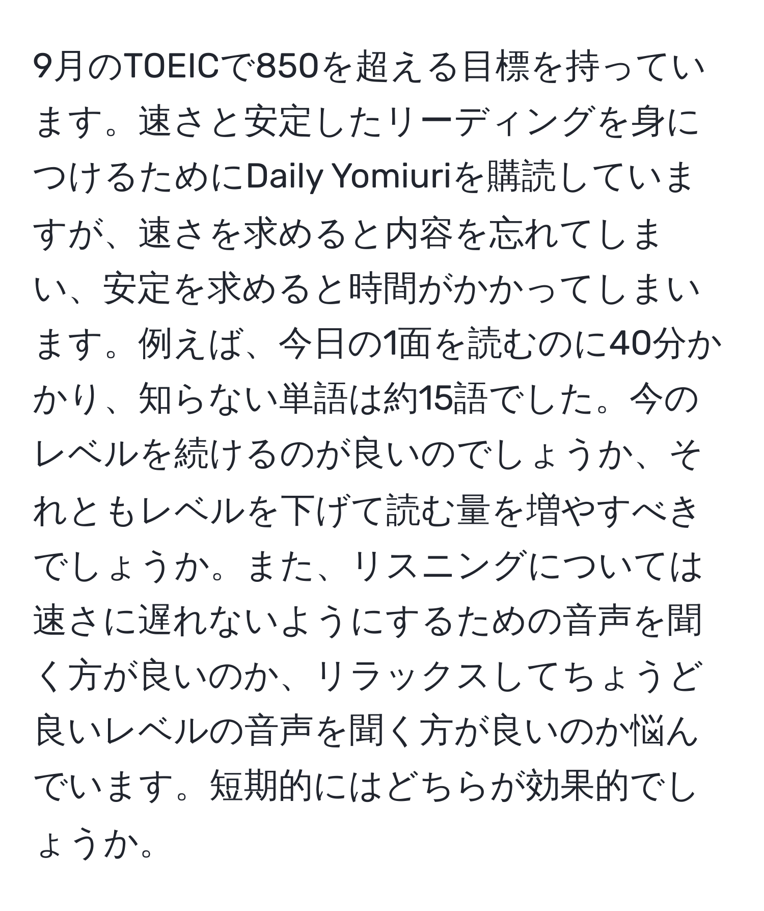 9月のTOEICで850を超える目標を持っています。速さと安定したリーディングを身につけるためにDaily Yomiuriを購読していますが、速さを求めると内容を忘れてしまい、安定を求めると時間がかかってしまいます。例えば、今日の1面を読むのに40分かかり、知らない単語は約15語でした。今のレベルを続けるのが良いのでしょうか、それともレベルを下げて読む量を増やすべきでしょうか。また、リスニングについては速さに遅れないようにするための音声を聞く方が良いのか、リラックスしてちょうど良いレベルの音声を聞く方が良いのか悩んでいます。短期的にはどちらが効果的でしょうか。