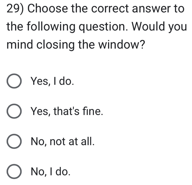 Choose the correct answer to
the following question. Would you
mind closing the window?
Yes, I do.
Yes, that's fine.
No, not at all.
No, I do.