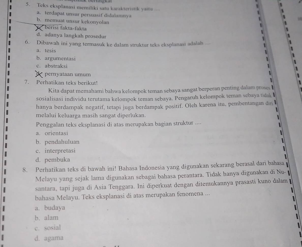 nük Beriigkat
5. Teks eksplanasi memiliki satu karakteristik yait ...
a. terdapat unsur persuasif didalamnya
b. memuat unsur kekonyolan
berisi fakta-fakta
d. adanya langkah prosedur
6. Dibawah ini yang termasuk ke dalam struktur teks eksplanasi adalah ....
a. tesis
b. argumentasi
c. abstraksi
< pernyataan umum
7. Perhatikan teks berikut!
Kita dapat memahami bahwa kelompok teman sebaya sangat berperan penting dalam proses
sosialisasi individu terutama kelompok teman sebaya. Pengaruh kelompok teman sebaya tidak
hanya berdampak negatif, tetapi juga berdampak positif. Oleh karena itu, pembentangan diri
melalui keluarga masih sangat diperlukan.
Penggalan teks eksplanasi di atas merupakan bagian struktur ....
 a. orientasi
b. pendahuluan
c. interpretasi
d. pembuka
8. Perhatikan teks di bawah ini! Bahasa Indonesia yang digunakan sekarang berasal dari bahasa
Melayu yang sejak lama digunakan sebagai bahasa perantara. Tidak hanya digunakan di Nu- 
santara, tapi juga di Asia Tenggara. Ini diperkuat dengan ditemukannya prasasti kuno dalam
bahasa Melayu. Teks eksplanasi di atas merupakan fenomena ...
a. budaya
b. alam
c. sosial
d. agama