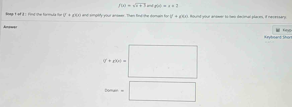 f(x)=sqrt(x+3) and g(x)=x+2
Step 1 of 2 : Find the formula for (f+g)(x) and simplify your answer. Then find the domain for (f+g)(x). Round your answer to two decimal places, if necessary. 
Answer 
Keyp 
Keyboard Short
(f+g)(x)=□
Domain=□