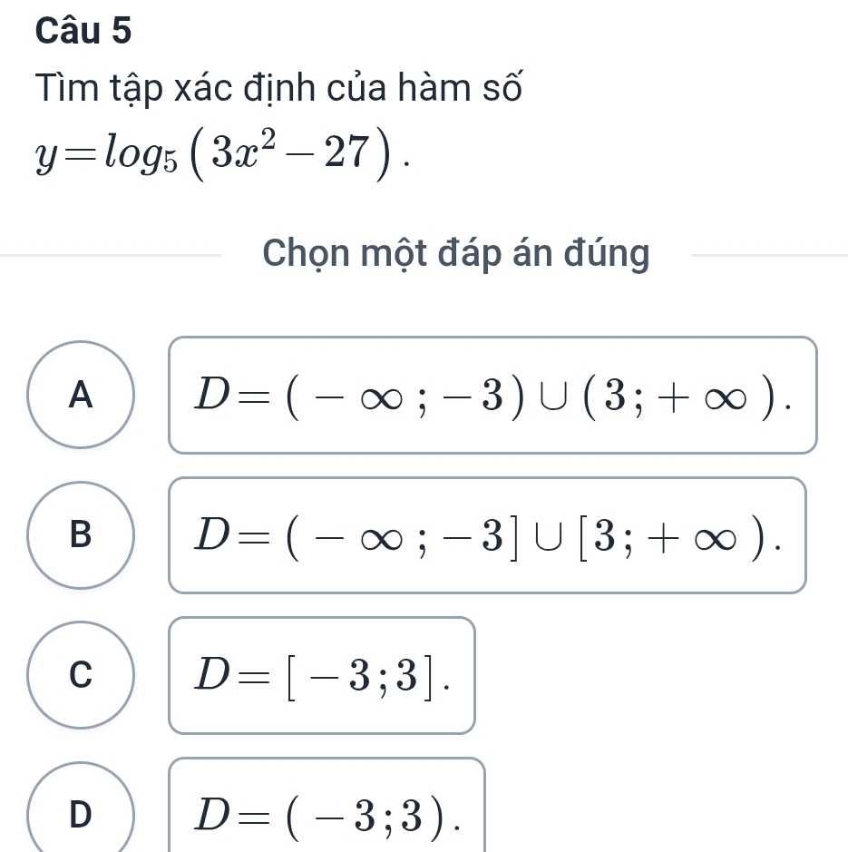 Tìm tập xác định của hàm số
y=log _5(3x^2-27). 
Chọn một đáp án đúng
A D=(-∈fty ;-3)∪ (3;+∈fty ).
B D=(-∈fty ;-3]∪ [3;+∈fty ).
C D=[-3;3].
D D=(-3;3).