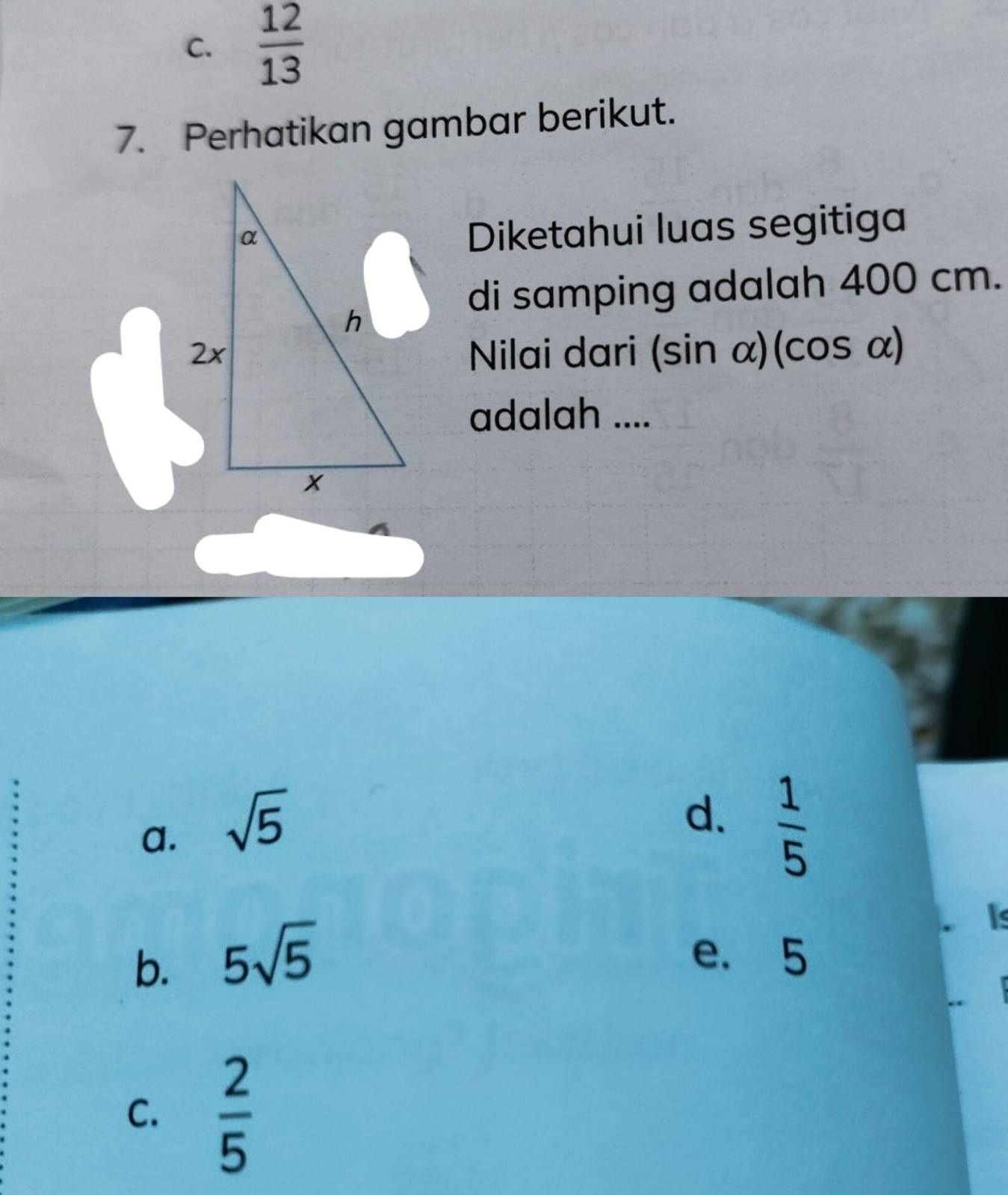 C.  12/13 
7. Perhatikan gambar berikut.
Diketahui luas segitiga
di samping adalah 400 cm.
Nilai dari (sin alpha )(c salpha
adalah ....
a. sqrt(5)
d.  1/5 
b. 5sqrt(5)
Is
e. 5
C.  2/5 