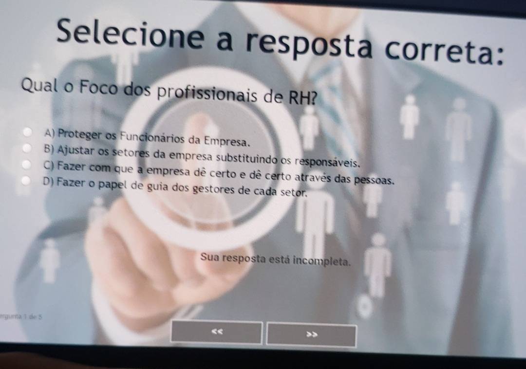 Selecione a resposta correta:
Qual o Foco dos profissionais de RH?
A) Proteger os Funcionários da Empresa.
B) Ajustar os setores da empresa substituindo os responsáveis.
C) Fazer com que a empresa dê certo e dê certo através das pessoas.
D) Fazer o papel de guia dos gestores de cada setor.
Sua resposta está incompleta.
ergunita 1 de 5