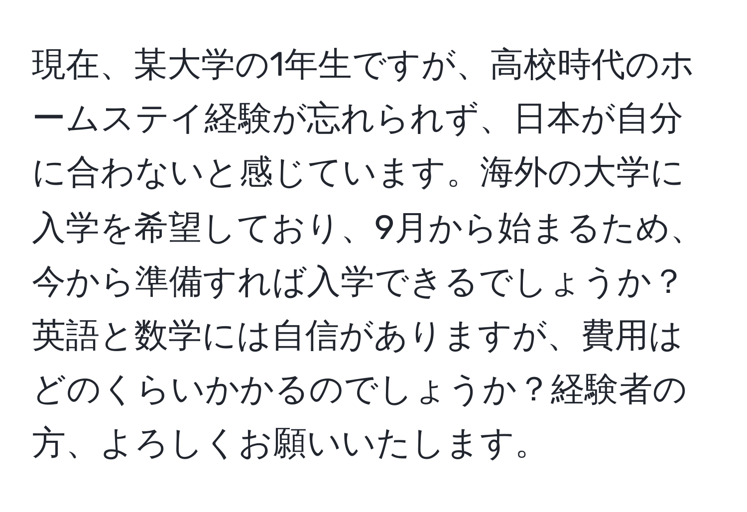 現在、某大学の1年生ですが、高校時代のホームステイ経験が忘れられず、日本が自分に合わないと感じています。海外の大学に入学を希望しており、9月から始まるため、今から準備すれば入学できるでしょうか？英語と数学には自信がありますが、費用はどのくらいかかるのでしょうか？経験者の方、よろしくお願いいたします。