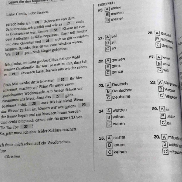 Lesen Sie den folgendu
BEISPIEL:
Liebe Carola, liebe Jessica,
gerade habe ich (0) Schwester von dem (0) [A] meine B meinen
Schüleraustausch erzählt und wie es 21 euch  meiner
in Deutschland war. Unsere 22 Klasse ist von
dem Aufenthalt in Köln begeistert. Ganz toll fanden
26. A Sobald
wir, dass Griechen und 23 sich so gut verstehen
B) Während
B zu
können. Schade, dass es nur zwei Wochen waren. 21. [A] bei
C Seitdem
Wir 24 gern noch länger geblieben.
Can
Ich glaube, ich hatte großes Glück bei der Wahl
27. A kann  C 
meiner Gastfamilie. Ihr wart so nett zu mir, dass ich 22. [A]ganzen a
B wird
C will
es  25 abwarten kann, bis wir uns wieder sehen. B ganz
C ganze
Ende Mai werdet ihr ja kommen. 26 ihr hier
ankommt, machen wir Pläne für unser erstes
gemeinsames Wochenende. Am besten fahren wir 23.A] Deutsch
28. A Vergessen 
B Deutschen B Vergiss
zusammen ans Meer, denn das 27 ganz
bestimmt lustig. 28 cure Bikinis nicht! Wenn C  Deutsche C Vergess
das Wasser zu kalt ist, können wir wenigstens 29
der Sonne liegen und ein bisschen braun werden. 24. [A] würden 29.A in
Und denkt bitte auch daran, mir die neue CD von B wären
Bunter
Tic Tac Toe 30 ! C waren
Can
So, jetzt muss ich aber leider Schluss machen.
25. A nichts 30. A  mitgebra
ch freue mich schon auf ein Wiedersehen. B kaum
Bmitbringe
ure
Christina Ckeinen
C mitzubre