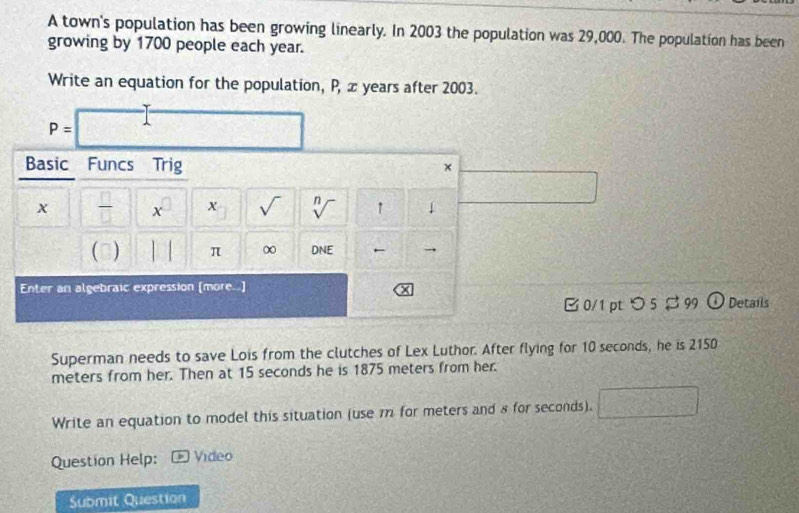 A town's population has been growing linearly. In 2003 the population was 29,000. The population has been 
growing by 1700 people each year. 
Write an equation for the population, P, ∞ years after 2003.
P=
Basic Funcs Trig 
×
x  □ /□  . x sqrt() sqrt[n]() ↑ 1
0 | | π ∞ DNE → 
Enter an algebraic expression [more.] 
J 
B 0/1 pt つ 5$ 99 4 Details 
Superman needs to save Lois from the clutches of Lex Luthor. After flying for 10 seconds, he is 2150
meters from her. Then at 15 seconds he is 1875 meters from her. 
Write an equation to model this situation (use m for meters and 8 for seconds). 
Question Help: * Video 
Submit Question