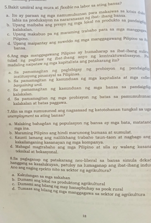 Bakit umiiral ang mura at flexible na labor sa ating bansa?
a. Ito ay paraan ng mga namumuhunan para makaiwas sa krisis du
labis na produksiyon na nararanasan ng ibat- ibang bansa.
b. Upang maibaba ang presyo ng mga lokal na produkto sa pandaigdi
kalakalan.
c. Upang makabuo pa ng maraming trabaho para sa mga manggagav
Pilipino.
d. Upang maipantay ang suweldo ng mga manggagawang Pilipino sa it
bansa.
6.Ang mga manggagawang Pilipino ay humaharap sa ibat-ibang sulira
tulad ng paglitawng ibat-ibang anyo ng kontraktuwalisasyon. Pa
madaling naipataw ng mga kapitalista ang patakarang ito?
a. Sa pamamagitan ng pagbibigay ng probisyon ng pandaigdig
institusyong pinansyal sa Pilipinas.
b. Sa pamamagitan ng kasunduan ng mga kapitalista at mga collec
bargaining unit.
c. Sa pamamagitan ng kasunduan ng mga bansa sa pandaigdig
kalakalan.
d. Sa pamamagitan ng mga probisyon ng batas sa pamumuhunar
kalakalan at batas paggawa.
7.Alin sa mga sumusunod ang nagsasaad ng katotohanan tungkol sa uga
unemployment sa ating bansa?
a. Malaking bahagdan ng populasyon ng bansa ay mga bata, matatand
mga ina.
b. Maraming Pilipino ang hindi marunong bumasa at sumulat.
c. Kaunti lamang ang nalilikhang trabaho taun-taon at nagbago ang
kakailanganing kasanayan ng mga kompanya.
d. Mabagal magtrabaho ang mga Pilipino at sila ay walang kasana
teknikal at bokasyonal.
8.Sa paglaganap ng patakarang neo-liberal sa bansa simula dekad
hanggang sa kasalukuyan, patuloy na lumaganap ang ibat-ibang indus
Ano ang naging epekto nito sa sektor ng agrikultura?
a. Kakulangan sa mga sakahan
b. Dumami ang lokal na produktong agrikultural
c. Dumami ang bilang ng may hanapbuhay sa pook rural
d. Tumaas ang bilang ng mga manggagawa sa sektor ng agrikultura
18