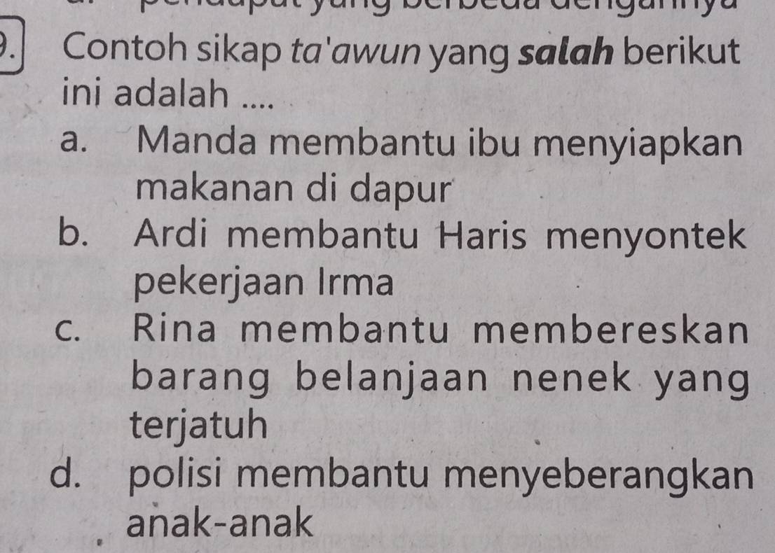 Contoh sikap ta'awun yang salah berikut
ini adalah ....
a. Manda membantu ibu menyiapkan
makanan di dapur
b. Ardi membantu Haris menyontek
pekerjaan Irma
c. Rina membantu membereskan
barang belanjaan nenek yang
terjatuh
d. polisi membantu menyeberangkan
anak-anak