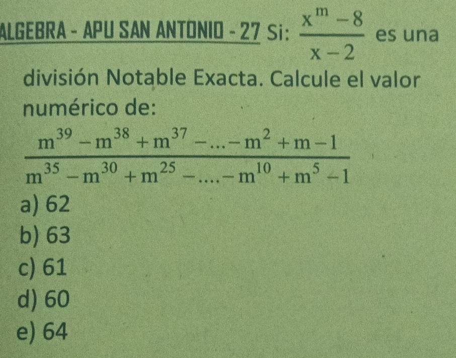 ALGEBRA - APU SAN ANTONIO - 27 Si:  (x^m-8)/x-2  es una
división Notable Exacta. Calcule el valor
numérico de:
 (m^(39)-m^(38)+m^(37)-...-m^2+m-1)/m^(35)-m^(30)+m^(25)-...-m^(10)+m^5-1 
a) 62
b) 63
c) 61
d) 60
e) 64