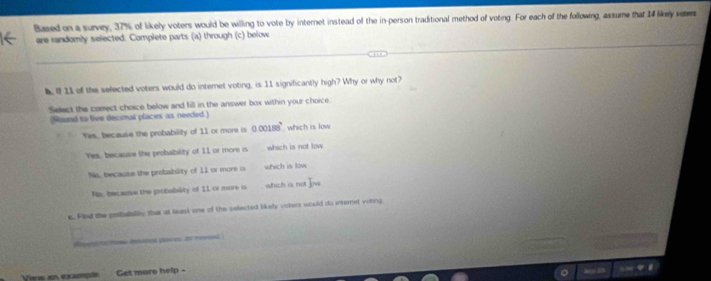 Based on a survey, 37% of likely voters would be willing to vote by internet instead of the in-person traditional method of voting. For each of the following, assume that 14 likely veters
are randomly selected. Complete parts (a) through (c) below
b.of 11 of the selected voters would do internet voting, is 11 significantly high? Why or why not?
Select the corect choice below and fill in the answer box within your choice.
(Round to live decimal places as needed.)
Yes, because the probability of 11 or more is 0.00188 which is low
Yes, because the probability of 11 or more is which is not low
Ns, because the prabability of 11 or more is which is low
No, because the probablity of 11 or more is which is not I_w
c.. Find the probaiblity that at least one of the selected likely voters would do internet voting
Rimn tarttes imicon pasces a reemed
View an example Get more help -
en ES