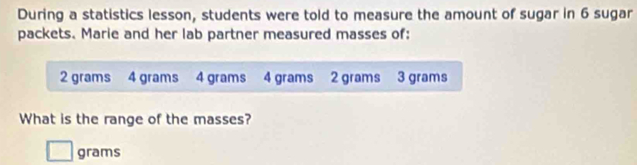 During a statistics lesson, students were told to measure the amount of sugar in 6 sugar 
packets. Marie and her lab partner measured masses of:
2 grams 4 grams 4 grams 4 grams 2 grams 3 grams
What is the range of the masses?
grams