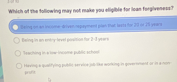 of 10
Which of the following may not make you eligible for loan forgiveness?
Being on an income-driven repayment plan that lasts for 20 or 25 years
Being in an entry-level position for 2-3 years
Teaching in a low-income public school
Having a qualifying public service job like working in government or in a non-
profit