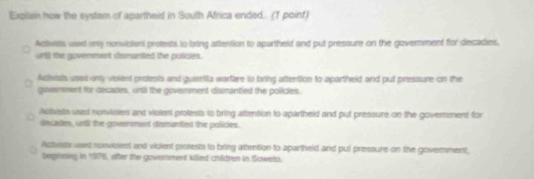 Explain how the system of apartheid in South Africa ended. (1 point)
Activida, used only nonvicient protests to bring attention to apartheld and put pressure on the government for decadies,
untl the govenment dismanted the policies.
Achvials uset only violent protests and guamilla warfare to baring attention to apartheid and put pressure on the
govemment for decades, until the government dismantled the policies.
Autvsts used nonviciers and viclent protests to bring attention to apartheid and put pressure on the goverment for
decades, unll the goverment demanted the policies.
Actvsts used nonwbient and vicient protests to bring attention to apartheld and pul pressure on the goverment,
beginning in 1976, after the goversment killed children in Saweto,