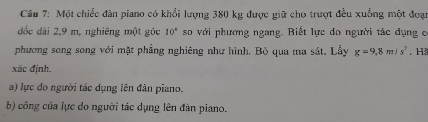 Một chiếc đàn piano có khối lượng 380 kg được giữ cho trượt đều xuống một đoạn 
đốc dài 2, 9 m, nghiêng một góc 10° so với phương ngang. Biết lực do người tác dụng có 
phương song song với mặt phăng nghiêng như hình. Bỏ qua ma sát. Lấy g=9,8m/s^2. Hã 
xác định. 
a) lực do người tác dụng lên đàn piano. 
b) công của lực do người tác dụng lên đàn piano.