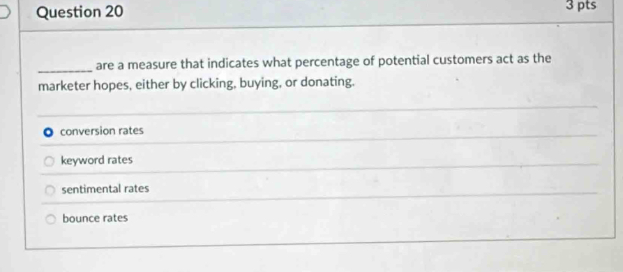 are a measure that indicates what percentage of potential customers act as the
marketer hopes, either by clicking, buying, or donating.
conversion rates
keyword rates
sentimental rates
bounce rates