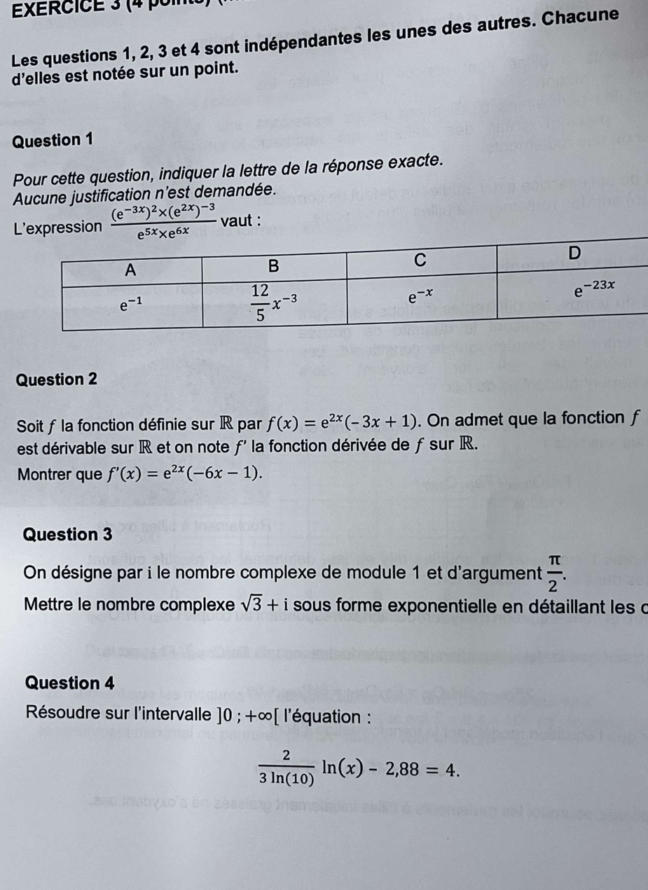 (4 poin
Les questions 1, 2, 3 et 4 sont indépendantes les unes des autres. Chacune
d'elles est notée sur un point.
Question 1
Pour cette question, indiquer la lettre de la réponse exacte.
Aucune justification n’est demandée.
L'expression frac (e^(-3x))^2* (e^(2x))^-3e^(5x)* e^(6x) vaut :
Question 2
Soit ƒla fonction définie sur IR par f(x)=e^(2x)(-3x+1). On admet que la fonction f
est dérivable sur R et on note f' la fonction dérivée de f sur R.
Montrer que f'(x)=e^(2x)(-6x-1).
Question 3
On désigne par i le nombre complexe de module 1 et d'argument  π /2 .
Mettre le nombre complexe sqrt(3)+i sous forme exponentielle en détaillant les d
Question 4
Résoudre sur l'intervalle ]0;+∈fty [ l'équation :
 2/3ln (10) ln (x)-2,88=4.