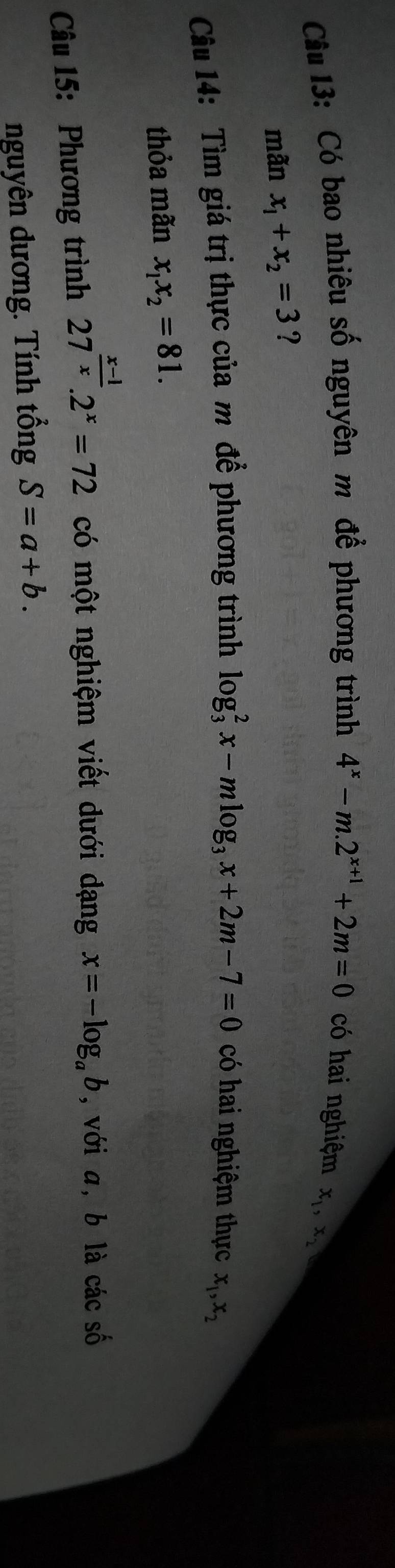 Cầu 13: Có bao nhiêu số nguyên m để phương trình 4^x-m.2^(x+1)+2m=0 có hai nghiệm
x_1, x_2
mãn x_1+x_2=3 ? 
Câu 14: Tìm giá trị thực của m để phương trình log _3^(2x-mlog _3)x+2m-7=0 có hai nghiệm thực x_1, x_2
thỏa mãn x_1x_2=81. 
Câu 15: Phương trình 27^(frac x-1)x.2^x=72 có một nghiệm viết dưới dạng x=-log _ab , với a, b là các số 
nguyên dương. Tính tổng S=a+b.