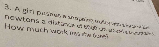 donal 
3. A girl pushes a shopping trolley with a force of 150
newtons a distance of 6000 cm around a supermarket. 
How much work has she done?