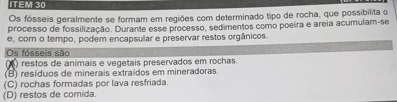 ITEM 30
Os fósseis geralmente se formam em regiões com determinado tipo de rocha, que possibilita o
processo de fossilização. Durante esse processo, sedimentos como poeira e areia acumulam-se
e, com o tempo, podem encapsular e preservar restos orgânicos.
Os fósseis são
A) restos de animais e vegetais preservados em rochas.
(B) resíduos de minerais extraídos em mineradoras.
(C) rochas formadas por lava resfriada.
(D) restos de comida.