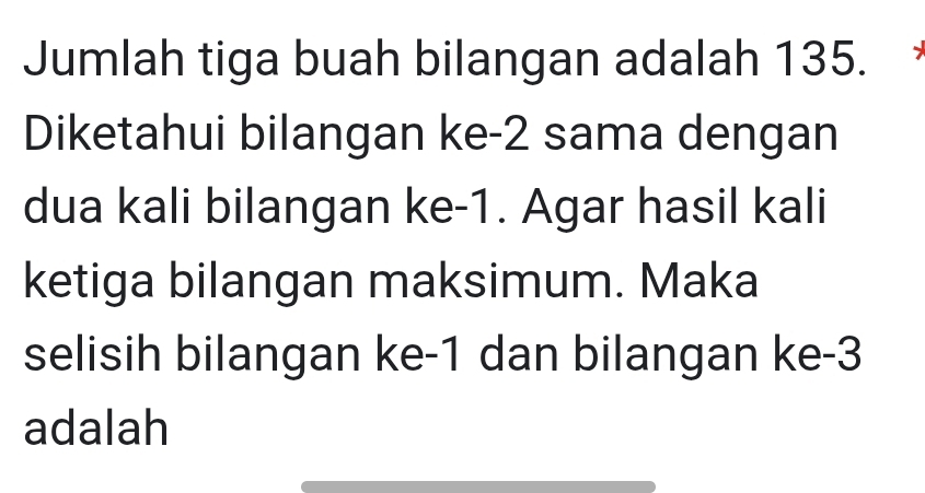 Jumlah tiga buah bilangan adalah 135. 
Diketahui bilangan ke -2 sama dengan 
dua kali bilangan ke -1. Agar hasil kali 
ketiga bilangan maksimum. Maka 
selisih bilangan ke -1 dan bilangan ke -3
adalah