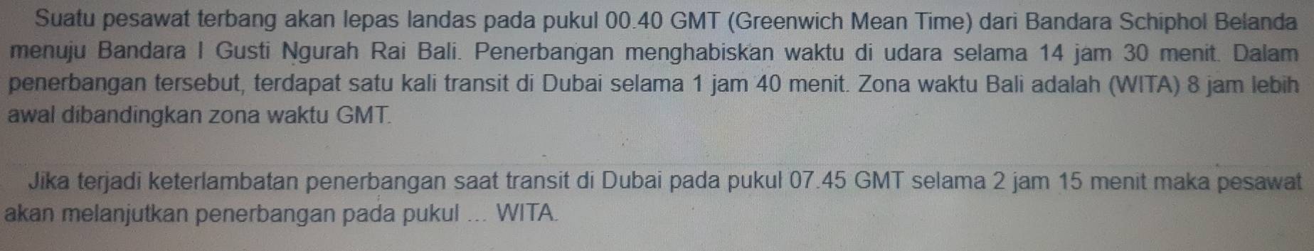 Suatu pesawat terbang akan lepas landas pada pukul 00.40 GMT (Greenwich Mean Time) dari Bandara Schiphol Belanda 
menuju Bandara I Gusti Ngurah Rai Bali. Penerbangan menghabiskan waktu di udara selama 14 jam 30 menit. Dalam 
penerbangan tersebut, terdapat satu kali transit di Dubai selama 1 jam 40 menit. Zona waktu Bali adalah (WITA) 8 jam lebih 
awal dibandingkan zona waktu GMT. 
Jika terjadi keterlambatan penerbangan saat transit di Dubai pada pukul 07.45 GMT selama 2 jam 15 menit maka pesawat 
akan melanjutkan penerbangan pada pukul ... WITA.