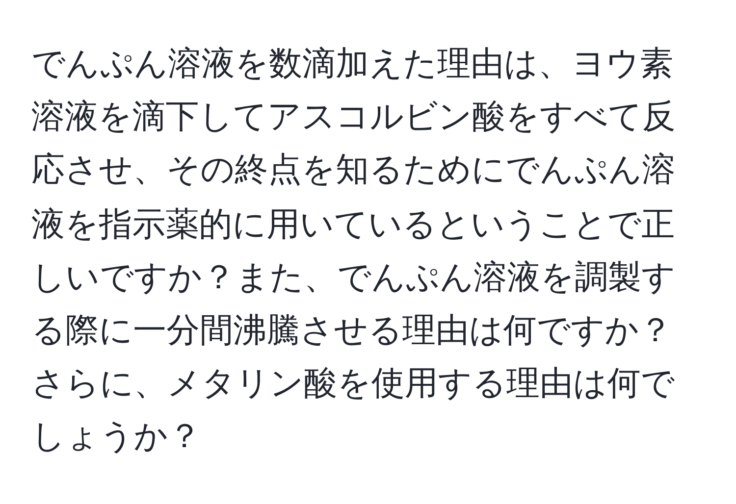 でんぷん溶液を数滴加えた理由は、ヨウ素溶液を滴下してアスコルビン酸をすべて反応させ、その終点を知るためにでんぷん溶液を指示薬的に用いているということで正しいですか？また、でんぷん溶液を調製する際に一分間沸騰させる理由は何ですか？さらに、メタリン酸を使用する理由は何でしょうか？