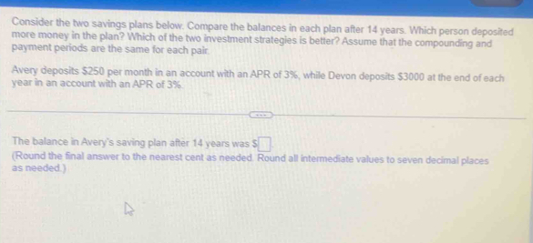 Consider the two savings plans below. Compare the balances in each plan after 14 years. Which person deposited 
more money in the plan? Which of the two investment strategies is better? Assume that the compounding and 
payment periods are the same for each pair 
Avery deposits $250 per month in an account with an APR of 3%, while Devon deposits $3000 at the end of each
year in an account with an APR of 3%
The balance in Avery's saving plan after 14 years was $□
(Round the final answer to the nearest cent as needed. Round all intermediate values to seven decimal places 
as needed.)