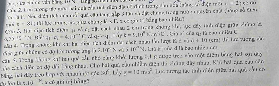 tác giữa chúng văn bằng 10 N. Hãng số tiện mời củ
Câu 2. Lực tương tác giữa hai quả cầu tích điện đặt cố định trong dầu hóa (hằng số điện môi varepsilon =2) có độ
lớn là F. Nếu điện tích của mỗi quả cầu tăng gấp 3 lần và đặt chúng trong nước nguyên chất (hằng số điện
môi varepsilon =81) thì lực lương tác giữa chúng là x.F * x có giá trị bằng bao nhiêu?
Câu 3. Hai điện tích điểm q_1 và q_2 đặt cách nhau 2 cm trong không khí, lực đầy tĩnh điện giữa chúng là
6,75.10^(-3)N. Biết q_1+q_2=4.10^(-8)C và q_2>q_1. Lấy k=9.10^9N.m^2/C^2. Giá trị của q_2 là bao nhiêu C
câu 4. Trong không khí khi hai điện tích điểm đặt cách nhau lần lượt là d và d+10 (cm) thì lực tương tác
điện giữa chúng có độ lớn tương ứng là 2.10^(-6)N và 5.10^(-7)N. Giá trị của d là bao nhiêu cm
câu 5. Trong không khí hai quả cầu nhỏ cùng khối lượng 0,1 g được treo vào một điểm bằng hai sợi dây
nhẹ cách điện có độ dài bằng nhau. Cho hai quả cầu nhiễm điện thì chúng đầy nhau. Khi hai quả cầu cân
bằng, hai dây treo hợp với nhau một góc 30°. Lấy g=10m/s^2. Lực tương tác tĩnh điện giữa hai quả cầu có
đô lớn là x.10^(-4N). x có giá trị bằng?