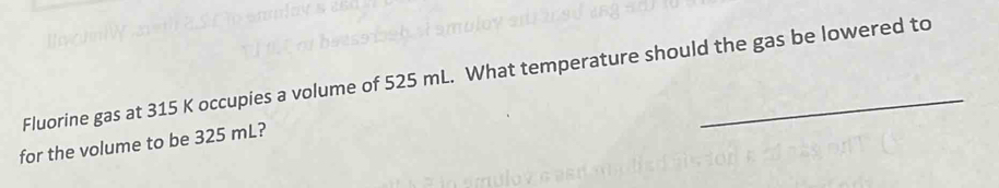 Fluorine gas at 315 K occupies a volume of 525 mL. What temperature should the gas be lowered to 
for the volume to be 325 mL?