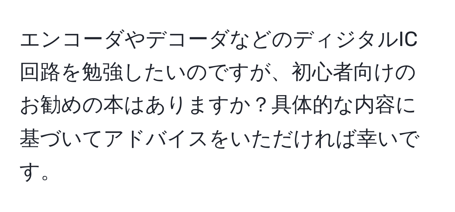 エンコーダやデコーダなどのディジタルIC回路を勉強したいのですが、初心者向けのお勧めの本はありますか？具体的な内容に基づいてアドバイスをいただければ幸いです。