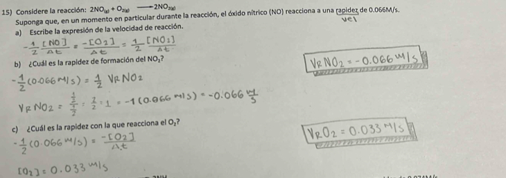 Considere la reacción: 2NO_(g)+O_2(g)to 2NO_2(g)
Suponga que, en un momento en particular durante la reacción, el óxido nítrico (NO) reacciona a una rapidez de 0.066M/s. 
a) Escribe la expresión de la velocidad de reacción. 
b) ¿Cuál es la rapidez de formación del NO_2? 
c) ¿Cuál es la rapidez con la que reacciona el O_2