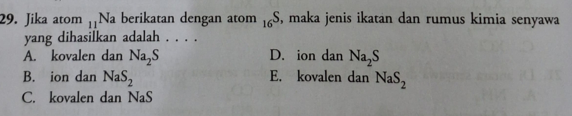 Jika atom _11Na berikatan dengan atom _16S , maka jenis ikatan dan rumus kimia senyawa
yang dihasilkan adalah . . . .
A. kovalen dan Na_2S D. ion dan Na_2S
B. ion dan NaS_2 E. kovalen dan NaS_2
C. kovalen dan NaS