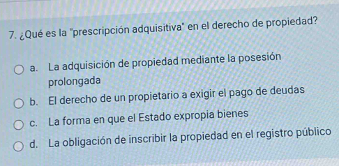 ¿Qué es la 'prescripción adquisitiva' en el derecho de propiedad?
a. La adquisición de propiedad mediante la posesión
prolongada
b. El derecho de un propietario a exigir el pago de deudas
c. La forma en que el Estado expropia bienes
d. La obligación de inscribir la propiedad en el registro público