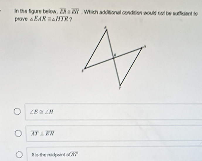 In the figure below, overline ER≌ overline RH. Which additional condition would not be sufficient to
prove △ EAR≌ △ HTR ?
A. .
;
∠ E≌ ∠ H
overline AT⊥ overline EH
R is the midpoint of overline AT