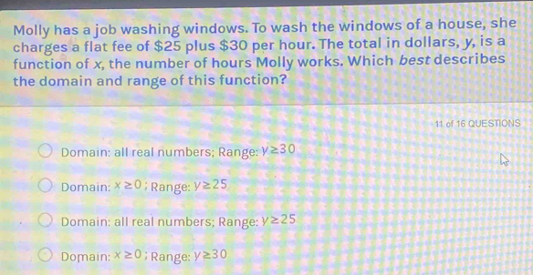 Molly has a job washing windows. To wash the windows of a house, she
charges a flat fee of $25 plus $30 per hour. The total in dollars, y, is a
function of x, the number of hours Molly works. Which best describes
the domain and range of this function?
11 of 16 QUESTIONS
Domain: all real numbers; Range: y≥ 30
Domain: x≥ 0; Range: y≥ 25
Domain: all real numbers; Range: y≥ 25
Domain: x≥ 0; Range: y≥ 30