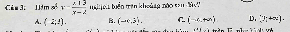 Hàm số y= (x+3)/x-2  nghịch biến trên khoảng nào sau đây?
A. (-2;3). B. (-∈fty ;3). C. (-∈fty ;+∈fty ). D. (3;+∈fty ).
f'(x) trn B như hình vẽ