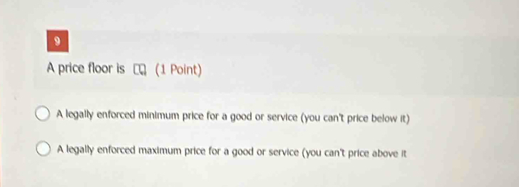 A price floor is (1 Point)
A legally enforced minimum price for a good or service (you can't price below it)
A legally enforced maximum price for a good or service (you can't price above it