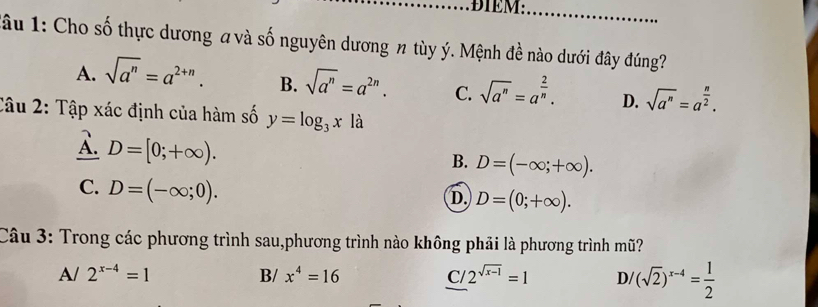 ĐIEM:_
u 1: Cho số thực dương a và số nguyên dương n tùy ý. Mệnh đề nào dưới đây đúng?
A. sqrt(a^n)=a^(2+n). B. sqrt(a^n)=a^(2n). C. sqrt(a^n)=a^(frac 2)n. D. sqrt(a^n)=a^(frac n)2. 
Câu 2: Tập xác định của hàm số y=log _3x là
A. D=[0;+∈fty ).
B. D=(-∈fty ;+∈fty ).
C. D=(-∈fty ;0).
D. D=(0;+∈fty ). 
Câu 3: Trong các phương trình sau,phương trình nào không phải là phương trình mũ?
Al 2^(x-4)=1 B/ x^4=16 C/2^(sqrt(x-1))=1 D/ (sqrt(2))^x-4= 1/2 